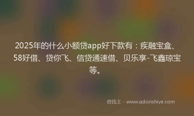 2025年的什么小额贷app好下款有:疾融宝盒、58好借、贷你飞、信贷通速借、贝乐享-飞鑫琼宝等。