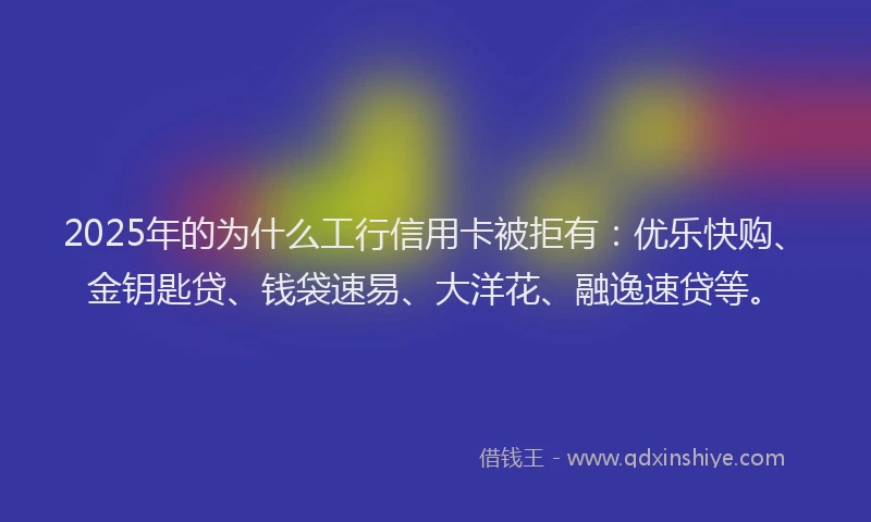 2025年的为什么工行信用卡被拒有:优乐快购、金钥匙贷、钱袋速易、大洋花、融逸速贷等。
