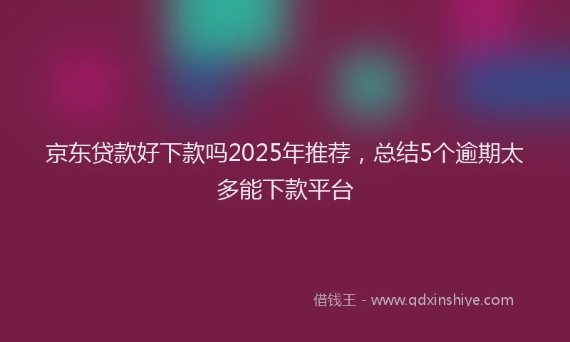 京东贷款好下款吗2025年推荐，总结5个逾期太多能下款平台