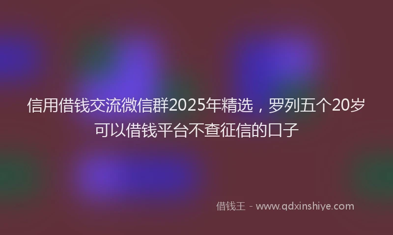 信用借钱交流微信群2025年精选，罗列五个20岁可以借钱平台不查征信的口子