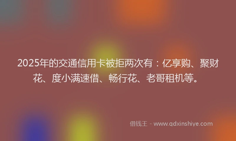 2025年的交通信用卡被拒两次有：亿享购、聚财花、度小满速借、畅行花、老哥租机等。