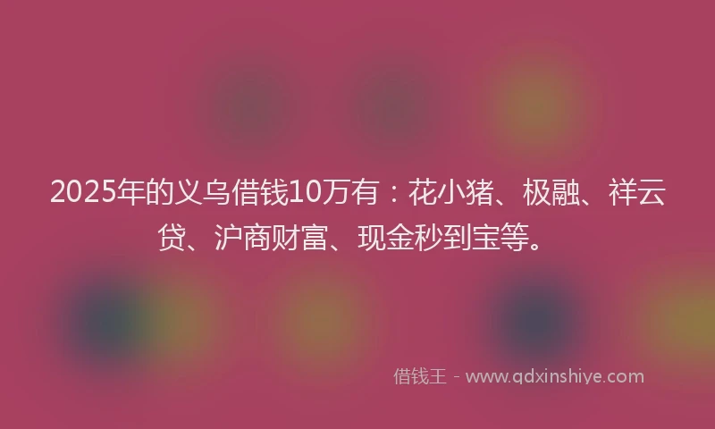 2025年的义乌借钱10万有：花小猪、极融、祥云贷、沪商财富、现金秒到宝等。