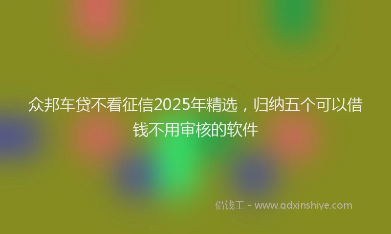 众邦车贷不看征信2025年精选，归纳五个可以借钱不用审核的软件