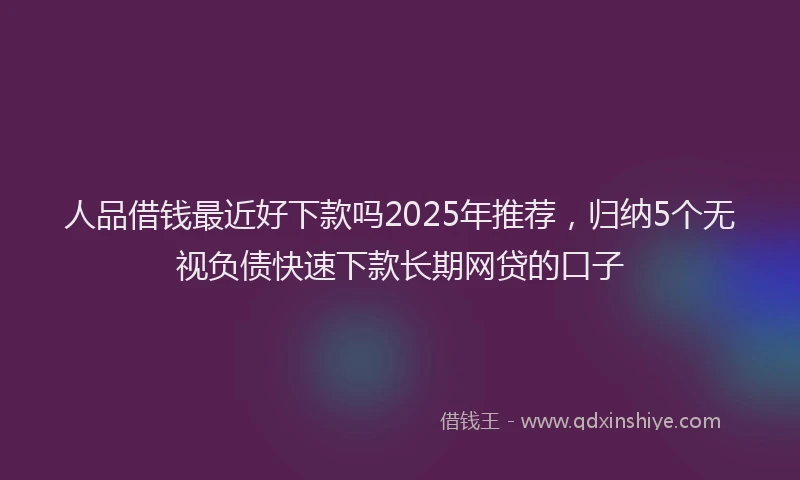 人品借钱最近好下款吗2025年推荐，归纳5个无视负债快速下款长期网贷的口子