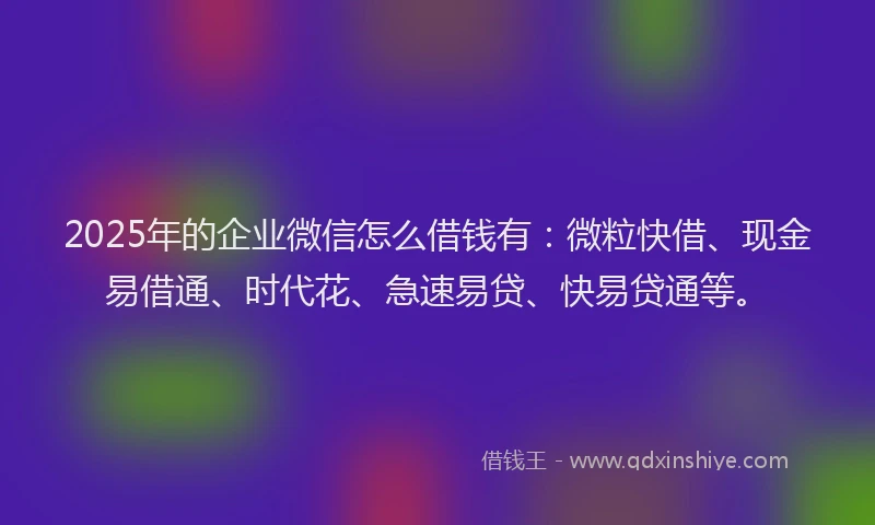 2025年的企业微信怎么借钱有：微粒快借、现金易借通、时代花、急速易贷、快易贷通等。