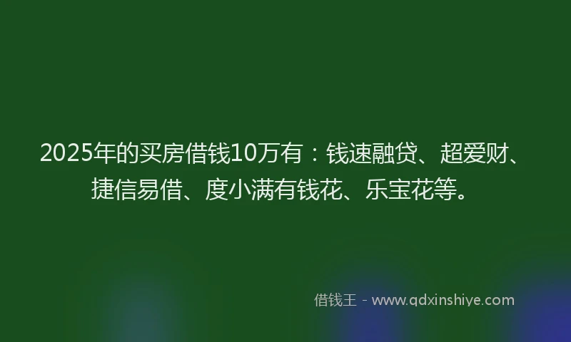 2025年的买房借钱10万有：钱速融贷、超爱财、捷信易借、度小满有钱花、乐宝花等。