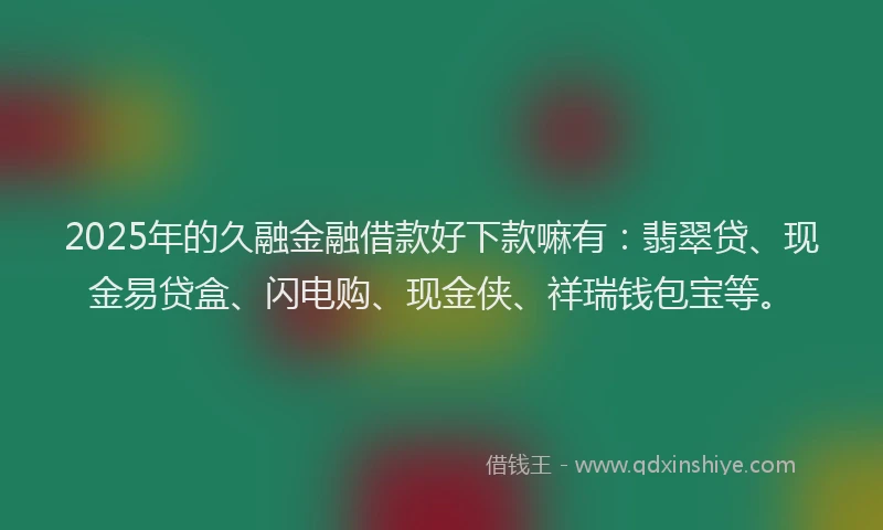 2025年的久融金融借款好下款嘛有:翡翠贷、现金易贷盒、闪电购、现金侠、祥瑞钱包宝等。