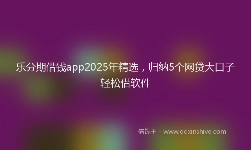乐分期借钱app2025年精选，归纳5个网贷大口子轻松借软件