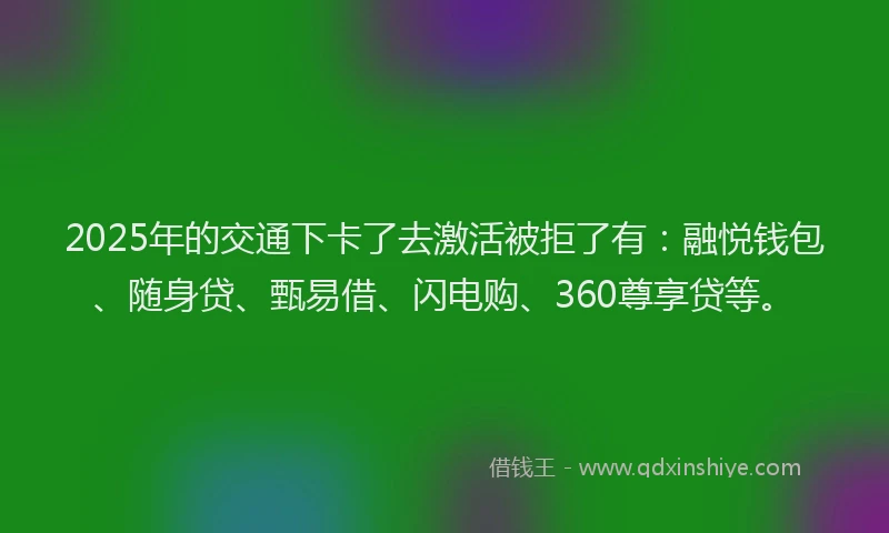 2025年的交通下卡了去激活被拒了有：融悦钱包、随身贷、甄易借、闪电购、360尊享贷等。