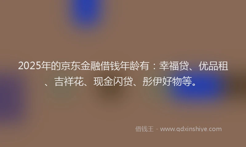 2025年的京东金融借钱年龄有：幸福贷、优品租、吉祥花、现金闪贷、彤伊好物等。