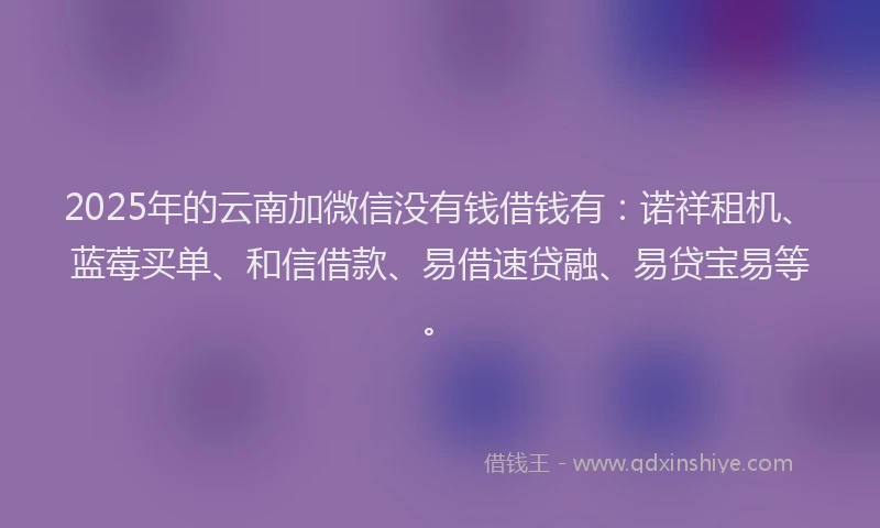 2025年的云南加微信没有钱借钱有：诺祥租机、蓝莓买单、和信借款、易借速贷融、易贷宝易等。