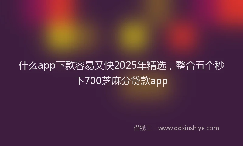 什么app下款容易又快2025年精选，整合五个秒下700芝麻分贷款app