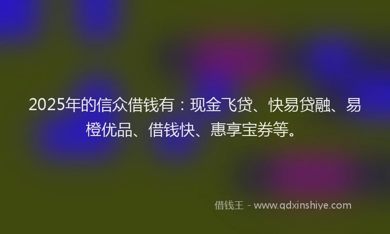 2025年的信众借钱有：现金飞贷、快易贷融、易橙优品、借钱快、惠享宝券等。