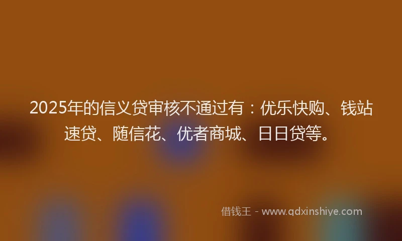 2025年的信义贷审核不通过有：优乐快购、钱站速贷、随信花、优者商城、日日贷等。