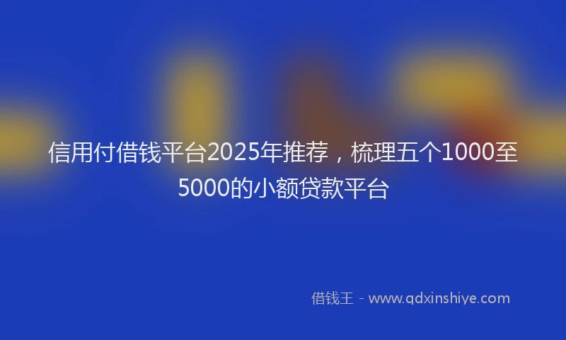 信用付借钱平台2025年推荐，梳理五个1000至5000的小额贷款平台
