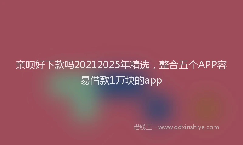 亲呗好下款吗20212025年精选，整合五个APP容易借款1万块的app