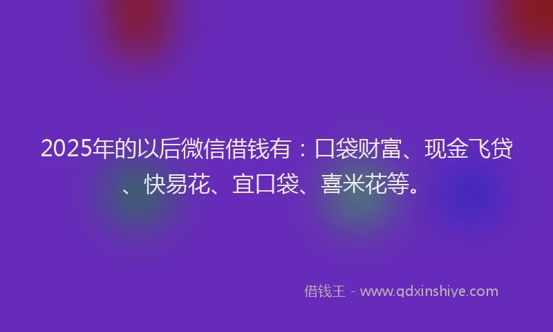 2025年的以后微信借钱有：口袋财富、现金飞贷、快易花、宜口袋、喜米花等。