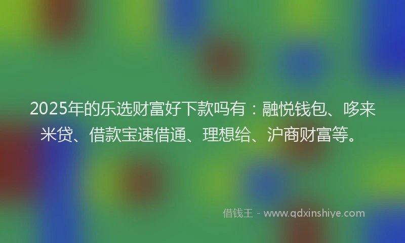 2025年的乐选财富好下款吗有：融悦钱包、哆来米贷、借款宝速借通、理想给、沪商财富等。