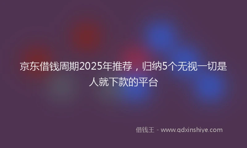 京东借钱周期2025年推荐，归纳5个无视一切是人就下款的平台
