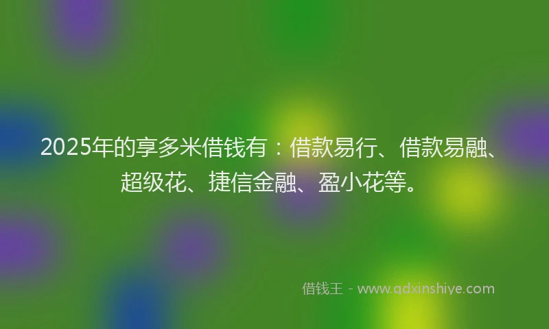 2025年的享多米借钱有：借款易行、借款易融、超级花、捷信金融、盈小花等。