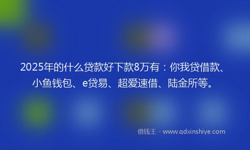 2025年的什么贷款好下款8万有：你我贷借款、小鱼钱包、e贷易、超爱速借、陆金所等。