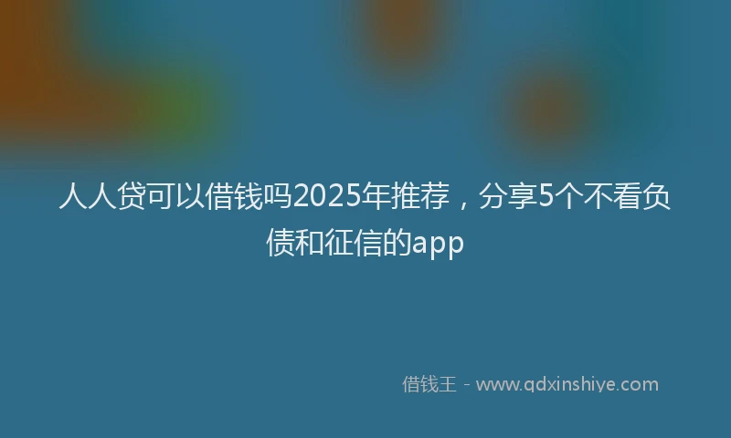 人人贷可以借钱吗2025年推荐，分享5个不看负债和征信的app