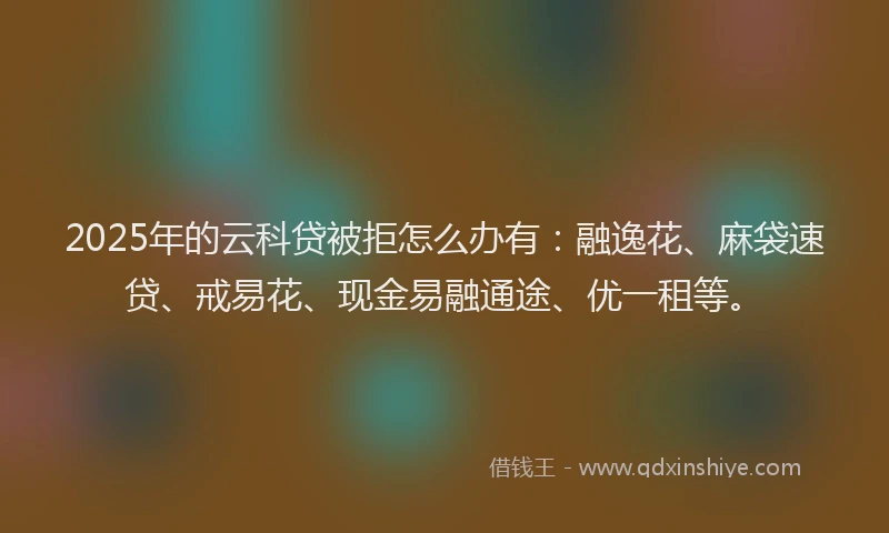 2025年的云科贷被拒怎么办有：融逸花、麻袋速贷、戒易花、现金易融通途、优一租等。