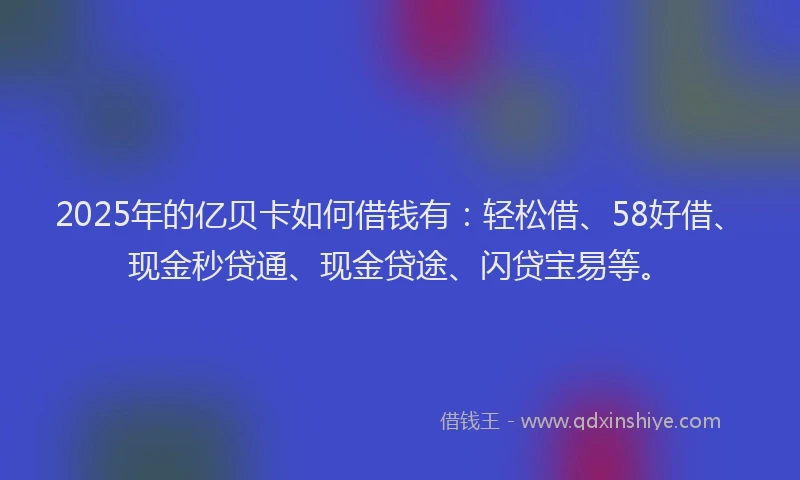 2025年的亿贝卡如何借钱有：轻松借、58好借、现金秒贷通、现金贷途、闪贷宝易等。