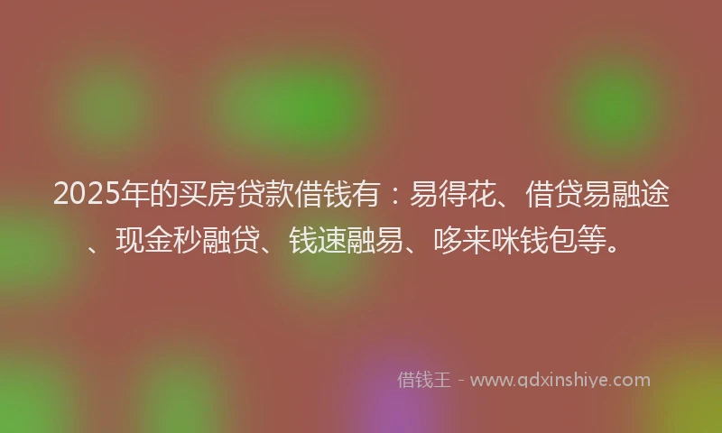 2025年的买房贷款借钱有：易得花、借贷易融途、现金秒融贷、钱速融易、哆来咪钱包等。