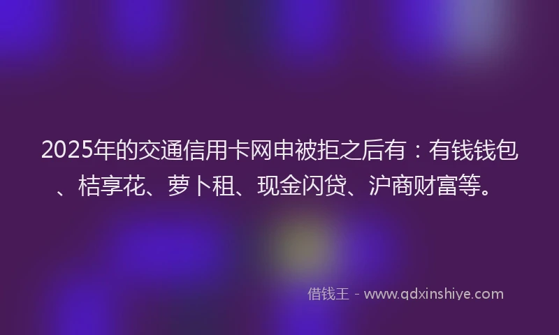 2025年的交通信用卡网申被拒之后有：有钱钱包、桔享花、萝卜租、现金闪贷、沪商财富等。