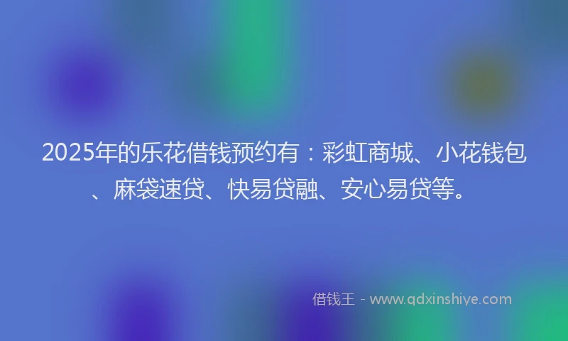 2025年的乐花借钱预约有：彩虹商城、小花钱包、麻袋速贷、快易贷融、安心易贷等。