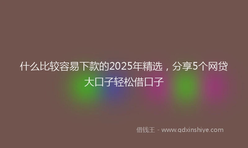 什么比较容易下款的2025年精选，分享5个网贷大口子轻松借口子