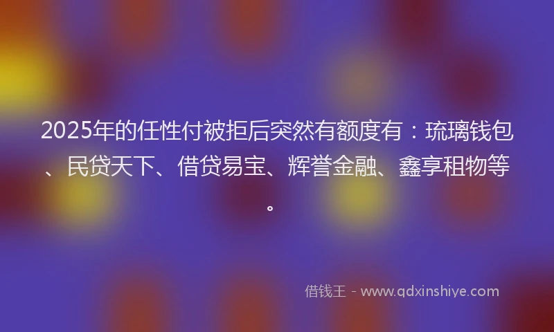 2025年的任性付被拒后突然有额度有：琉璃钱包、民贷天下、借贷易宝、辉誉金融、鑫享租物等。