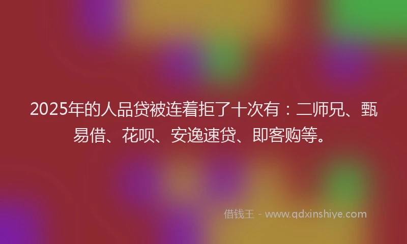 2025年的人品贷被连着拒了十次有:二师兄、甄易借、花呗、安逸速贷、即客购等。