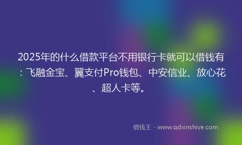 2025年的什么借款平台不用银行卡就可以借钱有：飞融金宝、翼支付Pro钱包、中安信业、放心花、超人卡等。