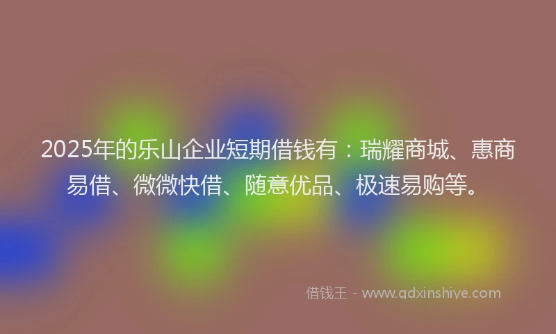 2025年的乐山企业短期借钱有：瑞耀商城、惠商易借、微微快借、随意优品、极速易购等。