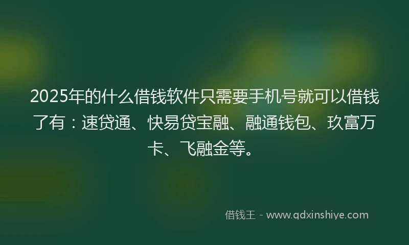 2025年的什么借钱软件只需要手机号就可以借钱了有：速贷通、快易贷宝融、融通钱包、玖富万卡、飞融金等。