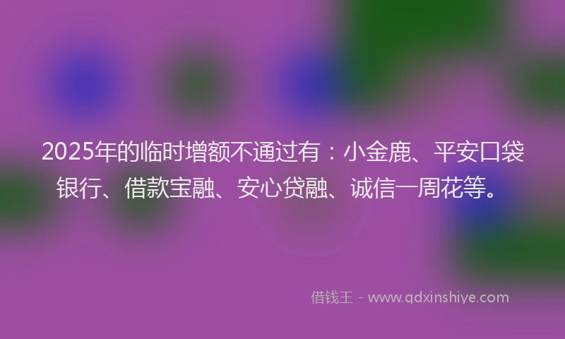 2025年的临时增额不通过有：小金鹿、平安口袋银行、借款宝融、安心贷融、诚信一周花等。