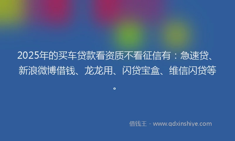 2025年的买车贷款看资质不看征信有：急速贷、新浪微博借钱、龙龙用、闪贷宝盒、维信闪贷等。