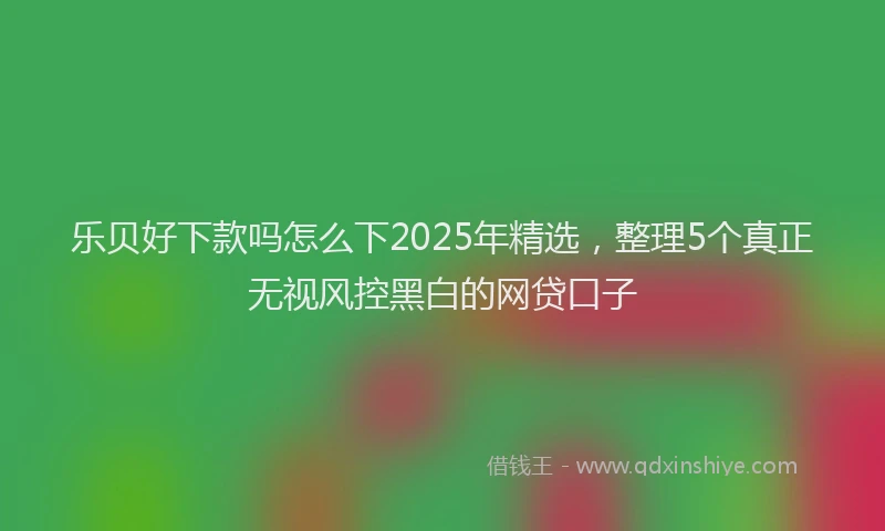 乐贝好下款吗怎么下2025年精选，整理5个真正无视风控黑白的网贷口子