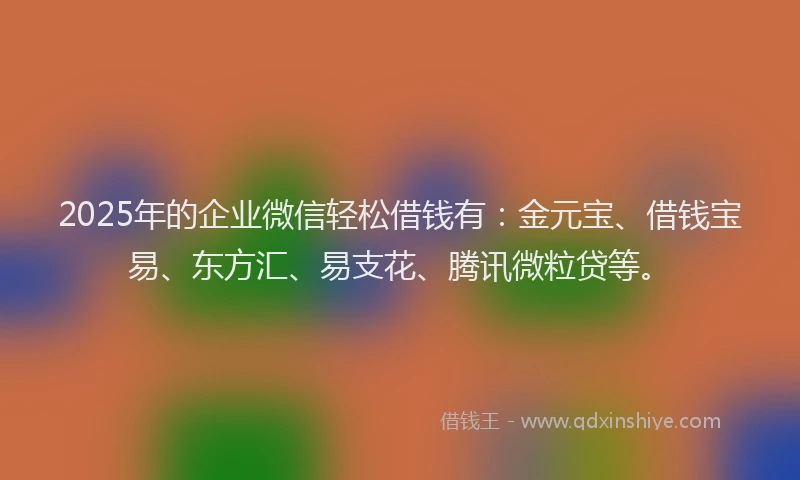 2025年的企业微信轻松借钱有：金元宝、借钱宝易、东方汇、易支花、腾讯微粒贷等。