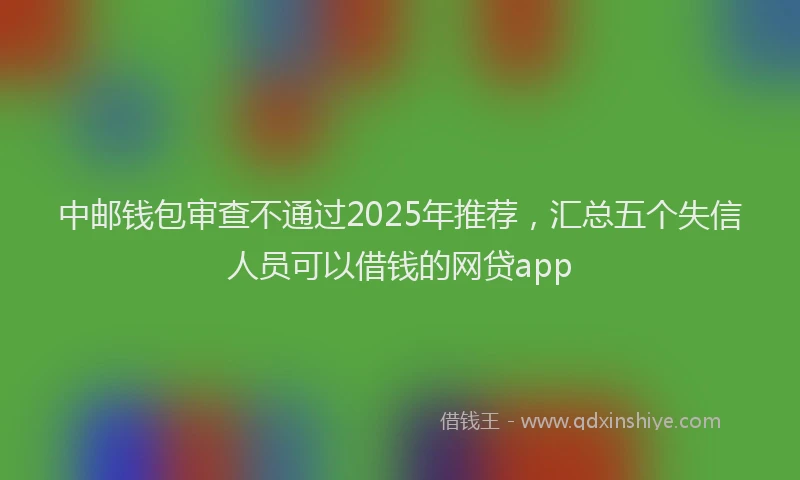 中邮钱包审查不通过2025年推荐，汇总五个失信人员可以借钱的网贷app