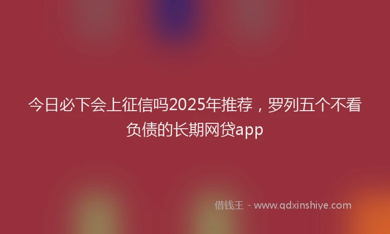 今日必下会上征信吗2025年推荐，罗列五个不看负债的长期网贷app
