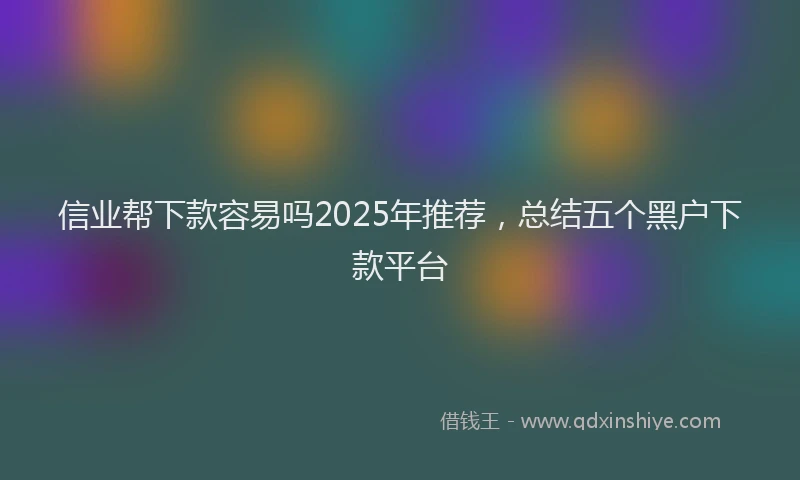 信业帮下款容易吗2025年推荐，总结五个黑户下款平台