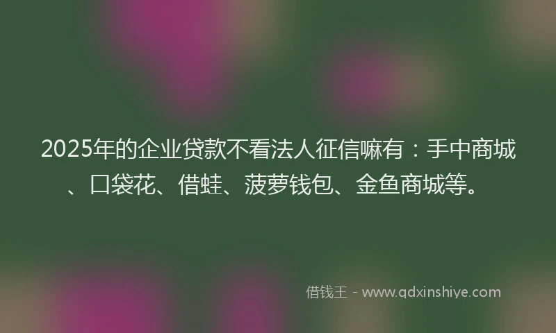 2025年的企业贷款不看法人征信嘛有：手中商城、口袋花、借蛙、菠萝钱包、金鱼商城等。