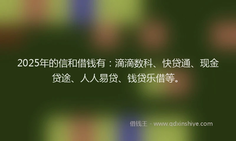 2025年的信和借钱有：滴滴数科、快贷通、现金贷途、人人易贷、钱贷乐借等。