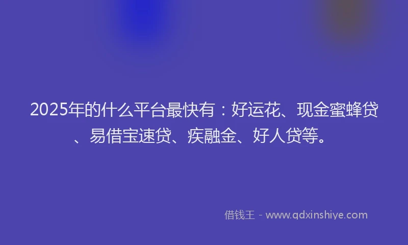 2025年的什么平台最快有：好运花、现金蜜蜂贷、易借宝速贷、疾融金、好人贷等。