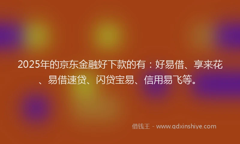 2025年的京东金融好下款的有：好易借、享来花、易借速贷、闪贷宝易、信用易飞等。