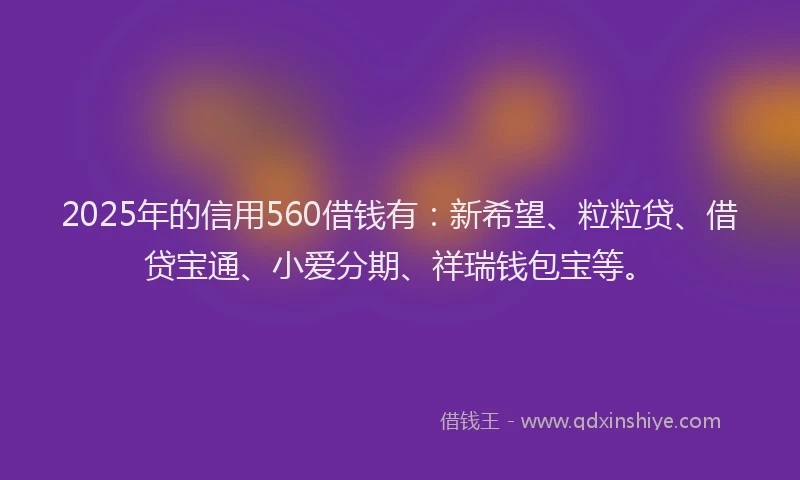 2025年的信用560借钱有：新希望、粒粒贷、借贷宝通、小爱分期、祥瑞钱包宝等。