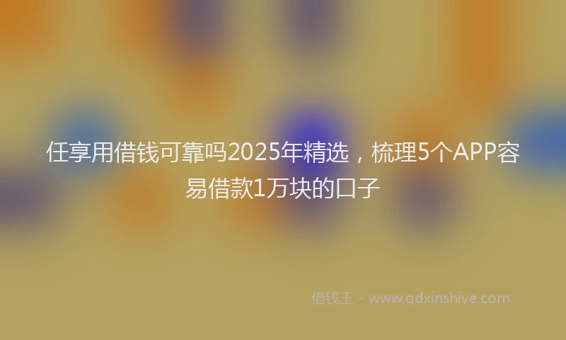任享用借钱可靠吗2025年精选，梳理5个APP容易借款1万块的口子